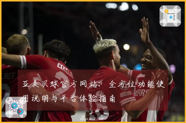 亚美买球官方网站：全方位功能使用说明与平台体验指南